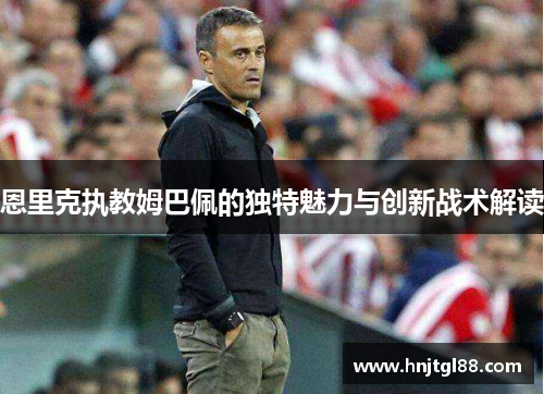 恩里克执教姆巴佩的独特魅力与创新战术解读 恩里克执教姆巴佩的独特魅力与创新战术解读