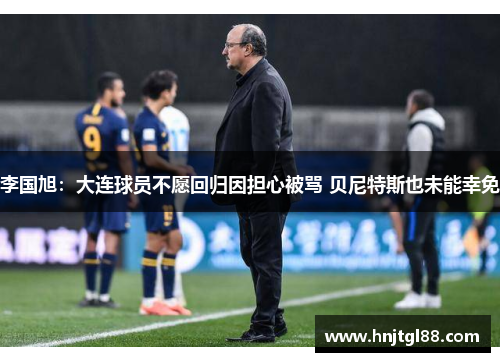 李国旭：大连球员不愿回归因担心被骂 贝尼特斯也未能幸免